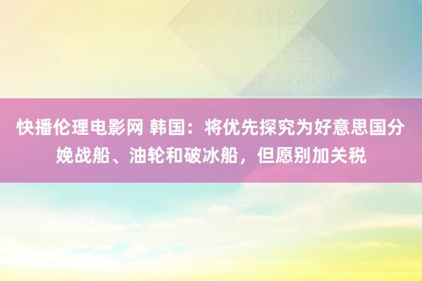 快播伦理电影网 韩国：将优先探究为好意思国分娩战船、油轮和破冰船，但愿别加关税