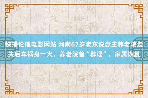 快播伦理电影网站 河南67岁老东说念主养老院走失后车祸身一火，养老院曾“辟谣”，家属恢复
