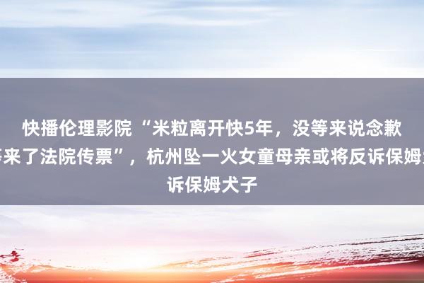 快播伦理影院 “米粒离开快5年，没等来说念歉却等来了法院传票”，杭州坠一火女童母亲或将反诉保姆犬子