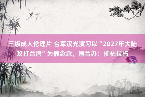 三级成人伦理片 台军汉光演习以“2027年大陆攻打台湾”为假念念，国台办：摧枯拉朽